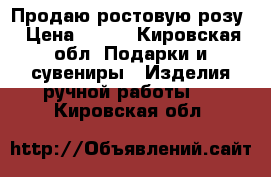 Продаю ростовую розу › Цена ­ 900 - Кировская обл. Подарки и сувениры » Изделия ручной работы   . Кировская обл.